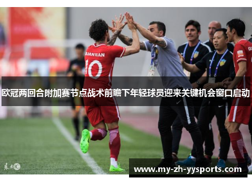 欧冠两回合附加赛节点战术前瞻下年轻球员迎来关键机会窗口启动